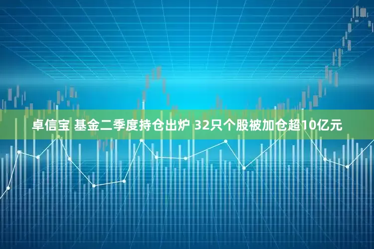 卓信宝 基金二季度持仓出炉 32只个股被加仓超10亿元
