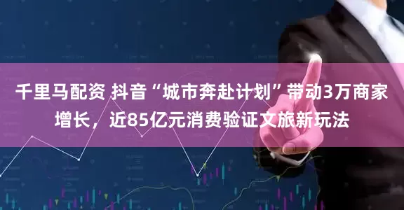 千里马配资 抖音“城市奔赴计划”带动3万商家增长，近85亿元消费验证文旅新玩法