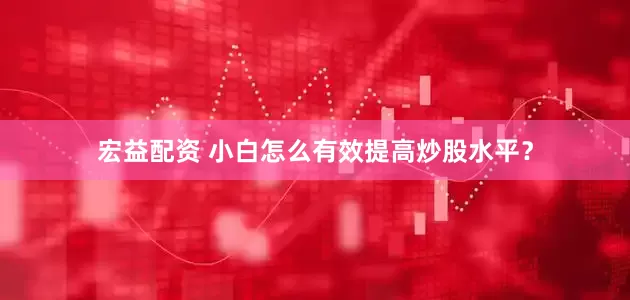 宏益配资 小白怎么有效提高炒股水平？