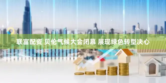 联富配资 贝伦气候大会闭幕 展现绿色转型决心