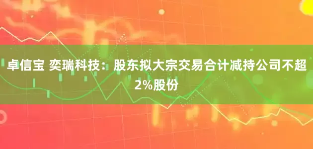 卓信宝 奕瑞科技：股东拟大宗交易合计减持公司不超2%股份